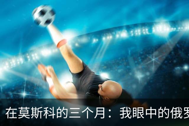 在莫斯科的三个月：我眼中的俄罗斯年轻人与中国的距离